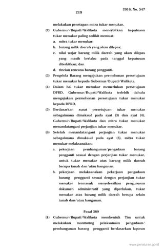 2016, No. 547
219
melakukan penetapan mitra tukar menukar.
(2) Gubernur/Bupati/Walikota menerbitkan keputusan
tukar menukar paling sedikit memuat:
a. mitra tukar menukar;
b. barang milik daerah yang akan dilepas;
c. nilai wajar barang milik daerah yang akan dilepas
yang masih berlaku pada tanggal keputusan
diterbitkan; dan
d. rincian rencana barang pengganti.
(3) Pengelola Barang mengajukan permohonan persetujuan
tukar menukar kepada Gubernur/Bupati/Walikota.
(4) Dalam hal tukar menukar memerlukan persetujuan
DPRD, Gubernur/Bupati/Walikota terlebih dahulu
mengajukan permohonan persetujuan tukar menukar
kepada DPRD.
(5) Berdasarkan surat persetujuan tukar menukar
sebagaimana dimaksud pada ayat (3) dan ayat (4),
Gubernur/Bupati/Walikota dan mitra tukar menukar
menandatangani perjanjian tukar menukar.
(6) Setelah menandatangani perjanjian tukar menukar
sebagaimana dimaksud pada ayat (5), mitra tukar
menukar melaksanakan:
a. pekerjaan pembangunan/pengadaan barang
pengganti sesuai dengan perjanjian tukar menukar,
untuk tukar menukar atas barang milik daerah
berupa tanah dan/atau bangunan.
b. pekerjaan melaksanakan pekerjaan pengadaan
barang pengganti sesuai dengan perjanjian tukar
menukar termasuk menyelesaikan pengurusan
dokumen administratif yang diperlukan, tukar
menukar atas barang milik daerah berupa selain
tanah dan/atau bangunan.
Pasal 389
(1) Gubernur/Bupati/Walikota membentuk Tim untuk
melakukan monitoring pelaksanaan pengadaan/
pembangunan barang pengganti berdasarkan laporan
www.peraturan.go.id
 