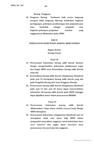 2016, No. 547 -22-
Barang Pengguna.
(4) Pengurus Barang Pembantu baik secara langsung
maupun tidak langsung dilarang melakukan kegiatan
perdagangan, pekerjaan pemborongan dan penjualan jasa
atau bertindak sebagai penjamin atas
kegiatan/pekerjaan/penjualan tersebut yang
anggarannya dibebankan pada APBD.
BAB IV
PERENCANAAN KEBUTUHAN BARANG MILIK DAERAH
Bagian Kesatu
Prinsip Umum
Pasal 18
(1) Perencanaan kebutuhan barang milik daerah disusun
dengan memperhatikan kebutuhan pelaksanaan tugas
dan fungsi SKPD serta ketersediaan barang milik daerah
yang ada.
(2) Ketersediaan barang milik daerah sebagaimana dimaksud
pada ayat (1) merupakan barang milik daerah yang ada
pada Pengelola Barang dan/atau Pengguna Barang.
(3) Perencanaan barang milik daerah sebagaimana dimaksud
pada ayat (1) dan ayat (2) harus dapat mencerminkan
kebutuhan riil barang milik daerah pada SKPD sehingga
dapat dijadikan dasar dalam penyusunan RKBMD.
Pasal 19
(1) Perencanaan kebutuhan barang milik daerah
dilaksanakan setiap tahun setelah rencana kerja (Renja)
SKPD ditetapkan.
(2) Perencanaan Kebutuhan sebagaimana dimaksud ayat (1)
merupakan salah satu dasar bagi SKPD dalam
pengusulan penyediaan anggaran untuk kebutuhan baru
(new initiative) dan angka dasar (baseline) serta
penyusunan rencana kerja dan anggaran.
www.peraturan.go.id
 