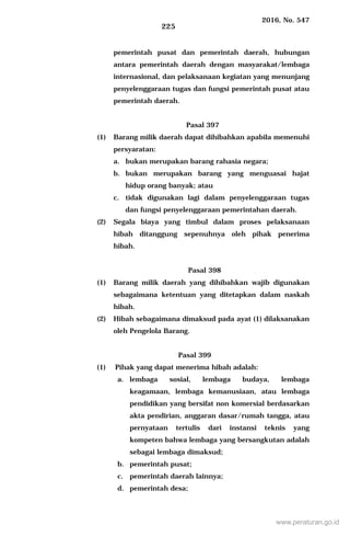 2016, No. 547
225
pemerintah pusat dan pemerintah daerah, hubungan
antara pemerintah daerah dengan masyarakat/lembaga
internasional, dan pelaksanaan kegiatan yang menunjang
penyelenggaraan tugas dan fungsi pemerintah pusat atau
pemerintah daerah.
Pasal 397
(1) Barang milik daerah dapat dihibahkan apabila memenuhi
persyaratan:
a. bukan merupakan barang rahasia negara;
b. bukan merupakan barang yang menguasai hajat
hidup orang banyak; atau
c. tidak digunakan lagi dalam penyelenggaraan tugas
dan fungsi penyelenggaraan pemerintahan daerah.
(2) Segala biaya yang timbul dalam proses pelaksanaan
hibah ditanggung sepenuhnya oleh pihak penerima
hibah.
Pasal 398
(1) Barang milik daerah yang dihibahkan wajib digunakan
sebagaimana ketentuan yang ditetapkan dalam naskah
hibah.
(2) Hibah sebagaimana dimaksud pada ayat (1) dilaksanakan
oleh Pengelola Barang.
Pasal 399
(1) Pihak yang dapat menerima hibah adalah:
a. lembaga sosial, lembaga budaya, lembaga
keagamaan, lembaga kemanusiaan, atau lembaga
pendidikan yang bersifat non komersial berdasarkan
akta pendirian, anggaran dasar/rumah tangga, atau
pernyataan tertulis dari instansi teknis yang
kompeten bahwa lembaga yang bersangkutan adalah
sebagai lembaga dimaksud;
b. pemerintah pusat;
c. pemerintah daerah lainnya;
d. pemerintah desa;
www.peraturan.go.id
 