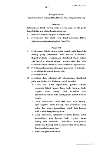 2016, No. 547
227
Paragraf Kedua
Tata Cara Hibah Barang Milik Daerah Pada Pengelola Barang
Pasal 401
Pelaksanaan hibah barang milik daerah yang berada pada
Pengelola Barang dilakukan berdasarkan:
a. inisiatif Gubernur/Bupati/Walikota; atau
b. permohonan dari pihak yang dapat menerima Hibah
sebagaimana dimaksud dalam Pasal 399.
Pasal 402
(1) Pelaksanaan hibah barang milik daerah pada Pengelola
Barang yang didasarkan pada inisiatif Gubernur/
Bupati/Walikota sebagaimana dimaksud Pasal dalam
401 huruf a, diawali dengan pembentukan Tim oleh
Gubernur/Bupati/Walikota untuk melakukan penelitian.
(2) Penelitian sebagaimana dimaksud pada ayat (1) meliputi:
a. penelitian data administratif; dan
b. penelitian fisik.
(3) penelitian data administratif sebagaimana dimaksud
pada ayat (2) huruf a dilakukan untuk meneliti:
a. status dan bukti kepemilikan, gambar situasi
termasuk lokasi tanah, luas, kode barang, kode
register, nama barang, nilai perolehan, dan
peruntukan, untuk data barang milik daerah berupa
tanah;
b. tahun pembuatan, konstruksi, luas, kode barang,
kode register, nama barang, nilai perolehan, nilai
buku, dan status kepemilikan untuk data barang
milik daerah berupa bangunan;
c. tahun perolehan, spesifikasi/identitas teknis, bukti
kepemilikan, kode barang, kode register, nama
barang, nilai perolehan, nilai buku, dan jumlah
untuk data barang milik daerah berupa selain tanah
dan/atau bangunan; dan
d. data calon penerima hibah.
www.peraturan.go.id
 