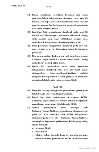 2016, No. 547 -228-
(4) Dalam melakukan penelitian terhadap data calon
penerima hibah sebagaimana dimaksud pada ayat (3)
huruf d, Tim dapat melakukan klarifikasi kepada instansi
yang berwenang dan berkompeten mengenai kesesuaian
data calon penerima hibah.
(5) Penelitian fisik sebagaimana dimaksud pada ayat (2)
huruf b dilakukan dengan cara mencocokkan fisik barang
milik daerah yang akan dihibahkan dengan data
administratif sebagaimana dimaksud pada ayat (3).
(6) Hasil penelitian sebagaimana dimaksud pada ayat (3),
ayat (4) dan ayat (5) dituangkan dalam berita acara
penelitian.
(7) Tim menyampaikan berita acara hasil penelitian kepada
Gubernur/Bupati/Walikota untuk menetapkan barang
milik daerah menjadi objek hibah.
(8) Dalam hal berdasarkan berita acara penelitian
sebagaimana dimaksud pada ayat (7) Hibah dapat
dilaksanakan, Gubernur/Bupati/Walikota melalui
Pengelola Barang meminta surat pernyataan kesediaan
menerima hibah kepada calon penerima hibah.
Pasal 403
(1) Pengelola Barang mengajukan permohonan persetujuan
hibah kepada Gubernur/Bupati/Walikota.
(2) Dalam hal hibah memerlukan persetujuan DPRD,
Gubernur/Bupati/Walikota terlebih dahulu mengajukan
permohonan persetujuan Hibah kepada DPRD.
(3) Apabila permohonan hibah disetujui oleh
Gubernur/Bupati/Walikota sebagaimana dimaksud ayat
pada (1) atau disetujui oleh DPRD sebagaimana
dimaksud pada ayat (2), Gubernur/Bupati/Walikota
menetapkan keputusan pelaksanaan hibah, yang paling
sedikit memuat:
a. penerima hibah;
b. objek hibah;
c. nilai perolehan dan nilai buku terhadap barang yang
dapat dilakukan penyusutan, untuk tanah dan/atau
www.peraturan.go.id
 