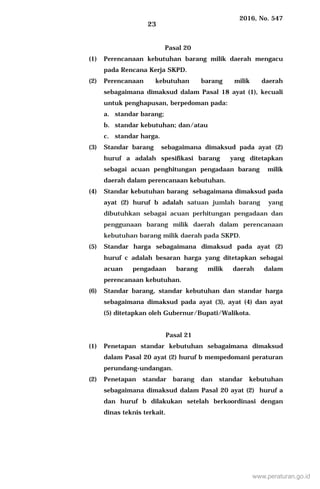 2016, No. 547
23
Pasal 20
(1) Perencanaan kebutuhan barang milik daerah mengacu
pada Rencana Kerja SKPD.
(2) Perencanaan kebutuhan barang milik daerah
sebagaimana dimaksud dalam Pasal 18 ayat (1), kecuali
untuk penghapusan, berpedoman pada:
a. standar barang;
b. standar kebutuhan; dan/atau
c. standar harga.
(3) Standar barang sebagaimana dimaksud pada ayat (2)
huruf a adalah spesifikasi barang yang ditetapkan
sebagai acuan penghitungan pengadaan barang milik
daerah dalam perencanaan kebutuhan.
(4) Standar kebutuhan barang sebagaimana dimaksud pada
ayat (2) huruf b adalah satuan jumlah barang yang
dibutuhkan sebagai acuan perhitungan pengadaan dan
penggunaan barang milik daerah dalam perencanaan
kebutuhan barang milik daerah pada SKPD.
(5) Standar harga sebagaimana dimaksud pada ayat (2)
huruf c adalah besaran harga yang ditetapkan sebagai
acuan pengadaan barang milik daerah dalam
perencanaan kebutuhan.
(6) Standar barang, standar kebutuhan dan standar harga
sebagaimana dimaksud pada ayat (3), ayat (4) dan ayat
(5) ditetapkan oleh Gubernur/Bupati/Walikota.
Pasal 21
(1) Penetapan standar kebutuhan sebagaimana dimaksud
dalam Pasal 20 ayat (2) huruf b mempedomani peraturan
perundang-undangan.
(2) Penetapan standar barang dan standar kebutuhan
sebagaimana dimaksud dalam Pasal 20 ayat (2) huruf a
dan huruf b dilakukan setelah berkoordinasi dengan
dinas teknis terkait.
www.peraturan.go.id
 
