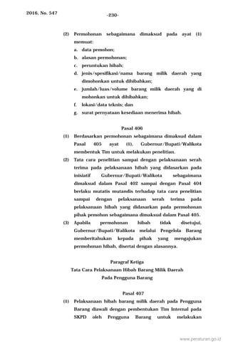2016, No. 547 -230-
(2) Permohonan sebagaimana dimaksud pada ayat (1)
memuat:
a. data pemohon;
b. alasan permohonan;
c. peruntukan hibah;
d. jenis/spesifikasi/nama barang milik daerah yang
dimohonkan untuk dihibahkan;
e. jumlah/luas/volume barang milik daerah yang di
mohonkan untuk dihibahkan;
f. lokasi/data teknis; dan
g. surat pernyataan kesediaan menerima hibah.
Pasal 406
(1) Berdasarkan permohonan sebagaimana dimaksud dalam
Pasal 405 ayat (1), Gubernur/Bupati/Walikota
membentuk Tim untuk melakukan penelitian.
(2) Tata cara penelitian sampai dengan pelaksanaan serah
terima pada pelaksanaan hibah yang didasarkan pada
inisiatif Gubernur/Bupati/Walikota sebagaimana
dimaksud dalam Pasal 402 sampai dengan Pasal 404
berlaku mutatis mutandis terhadap tata cara penelitian
sampai dengan pelaksanaan serah terima pada
pelaksanaan hibah yang didasarkan pada permohonan
pihak pemohon sebagaimana dimaksud dalam Pasal 405.
(3) Apabila permohonan hibah tidak disetujui,
Gubernur/Bupati/Walikota melalui Pengelola Barang
memberitahukan kepada pihak yang mengajukan
permohonan hibah, disertai dengan alasannya.
Paragraf Ketiga
Tata Cara Pelaksanaan Hibah Barang Milik Daerah
Pada Pengguna Barang
Pasal 407
(1) Pelaksanaan hibah barang milik daerah pada Pengguna
Barang diawali dengan pembentukan Tim Internal pada
SKPD oleh Pengguna Barang untuk melakukan
www.peraturan.go.id
 
