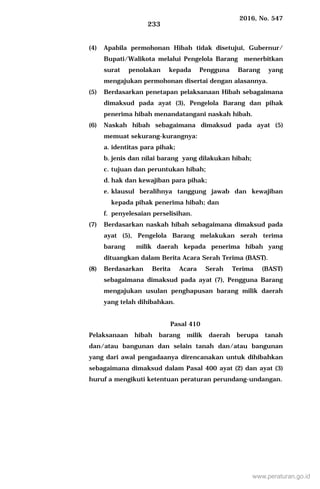 2016, No. 547
233
(4) Apabila permohonan Hibah tidak disetujui, Gubernur/
Bupati/Walikota melalui Pengelola Barang menerbitkan
surat penolakan kepada Pengguna Barang yang
mengajukan permohonan disertai dengan alasannya.
(5) Berdasarkan penetapan pelaksanaan Hibah sebagaimana
dimaksud pada ayat (3), Pengelola Barang dan pihak
penerima hibah menandatangani naskah hibah.
(6) Naskah hibah sebagaimana dimaksud pada ayat (5)
memuat sekurang-kurangnya:
a. identitas para pihak;
b. jenis dan nilai barang yang dilakukan hibah;
c. tujuan dan peruntukan hibah;
d. hak dan kewajiban para pihak;
e. klausul beralihnya tanggung jawab dan kewajiban
kepada pihak penerima hibah; dan
f. penyelesaian perselisihan.
(7) Berdasarkan naskah hibah sebagaimana dimaksud pada
ayat (5), Pengelola Barang melakukan serah terima
barang milik daerah kepada penerima hibah yang
dituangkan dalam Berita Acara Serah Terima (BAST).
(8) Berdasarkan Berita Acara Serah Terima (BAST)
sebagaimana dimaksud pada ayat (7), Pengguna Barang
mengajukan usulan penghapusan barang milik daerah
yang telah dihibahkan.
Pasal 410
Pelaksanaan hibah barang milik daerah berupa tanah
dan/atau bangunan dan selain tanah dan/atau bangunan
yang dari awal pengadaanya direncanakan untuk dihibahkan
sebagaimana dimaksud dalam Pasal 400 ayat (2) dan ayat (3)
huruf a mengikuti ketentuan peraturan perundang-undangan.
www.peraturan.go.id
 