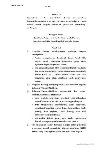2016, No. 547 -236-
Pasal 414
Penyertaan modal pemerintah daerah dilaksanakan
berdasarkan analisa kelayakan investasi mengenai penyertaan
modal sesuai dengan ketentuan peraturan perundang-
undangan.
Paragraf Kedua
Tata Cara Penyertaan Modal Pemerintah Daerah
Atas Barang Milik Daerah pada Pengelola Barang
Pasal 415
(1) Pengelola Barang melaksanakan penilaian dengan
menugaskan:
a. Penilai sebagaimana dimaksud dalam Pasal 326,
untuk tanah dan/atau bangunan yang akan
dijadikan objek penyertaan modal;
b. Tim yang ditetapkan oleh Gubernur/Bupati/Walikota
dan dapat melibatkan Penilai sebagaimana dimaksud
dalam Pasal 327, untuk selain tanah dan/atau
bangunan yang akan dijadikan objek penyertaan
modal.
(2) Pengelola Barang menyampaikan hasil penilaian kepada
Gubernur/Bupati/Walikota.
(3) Gubernur/Bupati/Walikota membentuk Tim untuk
melakukan penelitian terhadap:
a. hasil analisis kelayakan investasi yang dilakukan
sesuai ketentuan peraturan perundang-undangan;
b. data administratif, diantaranya: tahun perolehan,
spesifikasi/identitas teknis, bukti kepemilikan, kode
barang, kode register, nama barang, dan nilai
perolehan atau nilai buku;
c. kesesuaian tujuan penyertaan modal pemerintah
daerah, sebagaimana dimaksud dalam Pasal 411.
(4) Tim melakukan kajian bersama dengan calon penerima
penyertaan modal pemerintah daerah dan/atau SKPD
terkait, yang dituangkan dalam dokumen hasil kajian.
www.peraturan.go.id
 