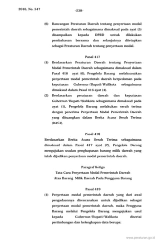2016, No. 547 -238-
(6) Rancangan Peraturan Daerah tentang penyertaan modal
pemerintah daerah sebagaimana dimaksud pada ayat (5)
disampaikan kepada DPRD untuk dilakukan
pembahasan bersama dan selanjutnya ditetapkan
sebagai Peraturan Daerah tentang penyertaan modal.
Pasal 417
(1) Berdasarkan Peraturan Daerah tentang Penyertaan
Modal Pemerintah Daerah sebagaimana dimaksud dalam
Pasal 416 ayat (6), Pengelola Barang melaksanakan
penyertaan modal pemerintah daerah berpedoman pada
keputusan Gubernur/Bupati/Walikota sebagaimana
dimaksud dalam Pasal 416 ayat (4).
(2) Berdasarkan peraturan daerah dan keputusan
Gubernur/Bupati/Walikota sebagaimana dimaksud pada
ayat (1), Pengelola Barang melakukan serah terima
dengan penerima Penyertaan Modal Pemerintah Daerah
yang dituangkan dalam Berita Acara Serah Terima
(BAST).
Pasal 418
Berdasarkan Berita Acara Serah Terima sebagaimana
dimaksud dalam Pasal 417 ayat (2), Pengelola Barang
mengajukan usulan penghapusan barang milik daerah yang
telah dijadikan penyertaan modal pemerintah daerah.
Paragraf Ketiga
Tata Cara Penyertaan Modal Pemerintah Daerah
Atas Barang Milik Daerah Pada Pengguna Barang
Pasal 419
(1) Penyertaan modal pemerintah daerah yang dari awal
pengadaannya direncanakan untuk dijadikan sebagai
penyertaan modal pemerintah daerah, maka Pengguna
Barang melalui Pengelola Barang mengajukan usul
kepada Gubernur/Bupati/Walikota disertai
pertimbangan dan kelengkapan data berupa:
www.peraturan.go.id
 