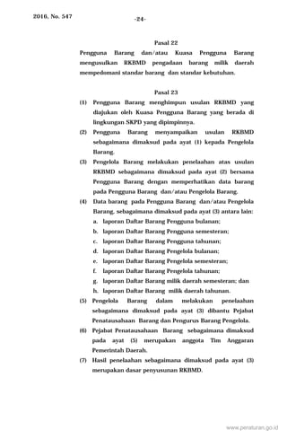 2016, No. 547 -24-
Pasal 22
Pengguna Barang dan/atau Kuasa Pengguna Barang
mengusulkan RKBMD pengadaan barang milik daerah
mempedomani standar barang dan standar kebutuhan.
Pasal 23
(1) Pengguna Barang menghimpun usulan RKBMD yang
diajukan oleh Kuasa Pengguna Barang yang berada di
lingkungan SKPD yang dipimpinnya.
(2) Pengguna Barang menyampaikan usulan RKBMD
sebagaimana dimaksud pada ayat (1) kepada Pengelola
Barang.
(3) Pengelola Barang melakukan penelaahan atas usulan
RKBMD sebagaimana dimaksud pada ayat (2) bersama
Pengguna Barang dengan memperhatikan data barang
pada Pengguna Barang dan/atau Pengelola Barang.
(4) Data barang pada Pengguna Barang dan/atau Pengelola
Barang, sebagaimana dimaksud pada ayat (3) antara lain:
a. laporan Daftar Barang Pengguna bulanan;
b. laporan Daftar Barang Pengguna semesteran;
c. laporan Daftar Barang Pengguna tahunan;
d. laporan Daftar Barang Pengelola bulanan;
e. laporan Daftar Barang Pengelola semesteran;
f. laporan Daftar Barang Pengelola tahunan;
g. laporan Daftar Barang milik daerah semesteran; dan
h. laporan Daftar Barang milik daerah tahunan.
(5) Pengelola Barang dalam melakukan penelaahan
sebagaimana dimaksud pada ayat (3) dibantu Pejabat
Penatausahaan Barang dan Pengurus Barang Pengelola.
(6) Pejabat Penatausahaan Barang sebagaimana dimaksud
pada ayat (5) merupakan anggota Tim Anggaran
Pemerintah Daerah.
(7) Hasil penelaahan sebagaimana dimaksud pada ayat (3)
merupakan dasar penyusunan RKBMD.
www.peraturan.go.id
 