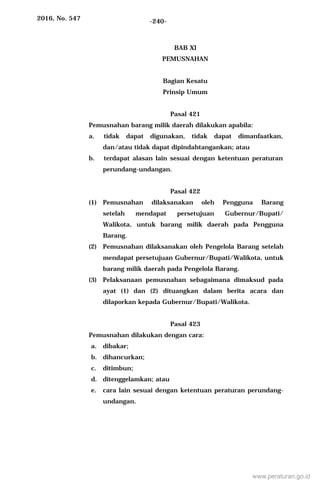 2016, No. 547 -240-
BAB XI
PEMUSNAHAN
Bagian Kesatu
Prinsip Umum
Pasal 421
Pemusnahan barang milik daerah dilakukan apabila:
a. tidak dapat digunakan, tidak dapat dimanfaatkan,
dan/atau tidak dapat dipindahtangankan; atau
b. terdapat alasan lain sesuai dengan ketentuan peraturan
perundang-undangan.
Pasal 422
(1) Pemusnahan dilaksanakan oleh Pengguna Barang
setelah mendapat persetujuan Gubernur/Bupati/
Walikota, untuk barang milik daerah pada Pengguna
Barang.
(2) Pemusnahan dilaksanakan oleh Pengelola Barang setelah
mendapat persetujuan Gubernur/Bupati/Walikota, untuk
barang milik daerah pada Pengelola Barang.
(3) Pelaksanaan pemusnahan sebagaimana dimaksud pada
ayat (1) dan (2) dituangkan dalam berita acara dan
dilaporkan kepada Gubernur/Bupati/Walikota.
Pasal 423
Pemusnahan dilakukan dengan cara:
a. dibakar;
b. dihancurkan;
c. ditimbun;
d. ditenggelamkan; atau
e. cara lain sesuai dengan ketentuan peraturan perundang-
undangan.
www.peraturan.go.id
 