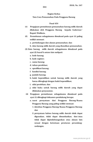 2016, No. 547
241
Bagian Kedua
Tata Cara Pemusnahan Pada Pengguna Barang
Pasal 424
(1) Pengajuan permohonan pemusnahan barang milik daerah
dilakukan oleh Pengguna Barang kepada Gubernur/
Bupati/Walikota.
(2) Permohonan sebagaimana dimaksud pada ayat (1) paling
sedikit memuat:
a. pertimbangan dan alasan pemusnahan; dan
b. data barang milik daerah yang diusulkan pemusnahan.
(3) Data barang milik daerah sebagaimana dimaksud pada
ayat (2) huruf b antara lain meliputi:
a. kode barang;
b. kode register;
c. nama barang;
d. tahun perolehan;
e. spesifikasi barang;
f. kondisi barang;
g. jumlah barang;
h. bukti kepemilikan untuk barang milik daerah yang
harus dilengkapi dengan bukti kepemilikan;
i. nilai perolehan; dan
j. nilai buku untuk barang milik daerah yang dapat
dilakukan penyusutan.
(4) Pengajuan permohonan sebagaimana dimaksud pada
ayat (1) dilengkapi dokumen pendukung berupa:
a. surat pernyataan dari Pengguna Barang/Kuasa
Pengguna Barang yang paling sedikit memuat:
1. identitas Pengguna Barang/Kuasa Pengguna Barang;
dan
2. pernyataan bahwa barang milik daerah tidak dapat
digunakan, tidak dapat dimanfaatkan, dan/atau
tidak dapat dipindahtangankan atau alasan lain
sesuai dengan ketentuan peraturan perundang-
undangan.
www.peraturan.go.id
 