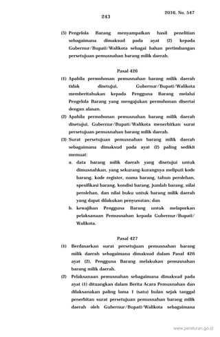 2016, No. 547
243
(5) Pengelola Barang menyampaikan hasil penelitian
sebagaimana dimaksud pada ayat (2) kepada
Gubernur/Bupati/Walikota sebagai bahan pertimbangan
persetujuan pemusnahan barang milik daerah.
Pasal 426
(1) Apabila permohonan pemusnahan barang milik daerah
tidak disetujui, Gubernur/Bupati/Walikota
memberitahukan kepada Pengguna Barang melalui
Pengelola Barang yang mengajukan permohonan disertai
dengan alasan.
(2) Apabila permohonan pemusnahan barang milik daerah
disetujui, Gubernur/Bupati/Walikota menerbitkan surat
persetujuan pemusnahan barang milik daerah.
(3) Surat persetujuan pemusnahan barang milik daerah
sebagaimana dimaksud pada ayat (2) paling sedikit
memuat:
a. data barang milik daerah yang disetujui untuk
dimusnahkan, yang sekurang-kurangnya meliputi kode
barang, kode register, nama barang, tahun perolehan,
spesifikasi barang, kondisi barang, jumlah barang, nilai
perolehan, dan nilai buku untuk barang milik daerah
yang dapat dilakukan penyusutan; dan
b. kewajiban Pengguna Barang untuk melaporkan
pelaksanaan Pemusnahan kepada Gubernur/Bupati/
Walikota.
Pasal 427
(1) Berdasarkan surat persetujuan pemusnahan barang
milik daerah sebagaimana dimaksud dalam Pasal 426
ayat (2), Pengguna Barang melakukan pemusnahan
barang milik daerah.
(2) Pelaksanaan pemusnahan sebagaimana dimaksud pada
ayat (1) dituangkan dalam Berita Acara Pemusnahan dan
dilaksanakan paling lama 1 (satu) bulan sejak tanggal
penerbitan surat persetujuan pemusnahan barang milik
daerah oleh Gubernur/Bupati/Walikota sebagaimana
www.peraturan.go.id
 