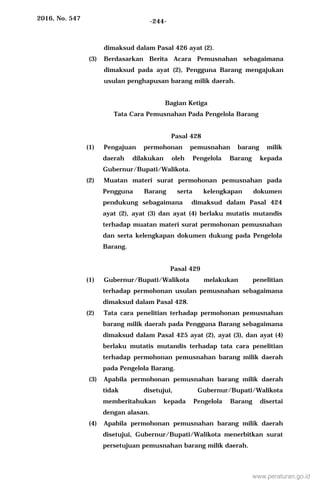 2016, No. 547 -244-
dimaksud dalam Pasal 426 ayat (2).
(3) Berdasarkan Berita Acara Pemusnahan sebagaimana
dimaksud pada ayat (2), Pengguna Barang mengajukan
usulan penghapusan barang milik daerah.
Bagian Ketiga
Tata Cara Pemusnahan Pada Pengelola Barang
Pasal 428
(1) Pengajuan permohonan pemusnahan barang milik
daerah dilakukan oleh Pengelola Barang kepada
Gubernur/Bupati/Walikota.
(2) Muatan materi surat permohonan pemusnahan pada
Pengguna Barang serta kelengkapan dokumen
pendukung sebagaimana dimaksud dalam Pasal 424
ayat (2), ayat (3) dan ayat (4) berlaku mutatis mutandis
terhadap muatan materi surat permohonan pemusnahan
dan serta kelengkapan dokumen dukung pada Pengelola
Barang.
Pasal 429
(1) Gubernur/Bupati/Walikota melakukan penelitian
terhadap permohonan usulan pemusnahan sebagaimana
dimaksud dalam Pasal 428.
(2) Tata cara penelitian terhadap permohonan pemusnahan
barang milik daerah pada Pengguna Barang sebagaimana
dimaksud dalam Pasal 425 ayat (2), ayat (3), dan ayat (4)
berlaku mutatis mutandis terhadap tata cara penelitian
terhadap permohonan pemusnahan barang milik daerah
pada Pengelola Barang.
(3) Apabila permohonan pemusnahan barang milik daerah
tidak disetujui, Gubernur/Bupati/Walikota
memberitahukan kepada Pengelola Barang disertai
dengan alasan.
(4) Apabila permohonan pemusnahan barang milik daerah
disetujui, Gubernur/Bupati/Walikota menerbitkan surat
persetujuan pemusnahan barang milik daerah.
www.peraturan.go.id
 