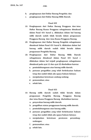 2016, No. 547 -246-
b. penghapusan dari Daftar Barang Pengelola; dan
c. penghapusan dari Daftar Barang Milik Daerah.
Pasal 432
(1) Penghapusan dari Daftar Barang Pengguna dan/atau
Daftar Barang Kuasa Pengguna sebagaimana dimaksud
dalam Pasal 431 huruf a, dilakukan dalam hal barang
milik daerah sudah tidak berada dalam penguasaan
Pengguna Barang dan/atau Kuasa Pengguna Barang.
(2) Penghapusan dari Daftar Barang Pengelola sebagaimana
dimaksud dalam Pasal 431 huruf b, dilakukan dalam hal
barang milik daerah sudah tidak berada dalam
penguasaan Pengelola Barang.
(3) Penghapusan dari Daftar Barang Milik Daerah
sebagaimana dimaksud dalam Pasal 431 huruf c
dilakukan dalam hal terjadi penghapusan sebagaimana
dimaksud pada ayat (1) dan ayat (2) disebabkan karena:
a. pemindahtanganan atas barang milik daerah;
b. putusan pengadilan yang telah berkekuatan hukum
tetap dan sudah tidak ada upaya hukum lainnya;
c. menjalankan ketentuan undang-undang;
d. pemusnahan; atau
e. sebab lain.
Pasal 433
(1) Barang milik daerah sudah tidak berada dalam
penguasaan Pengelola Barang, Pengguna Barang
dan/atau Kuasa Pengguna Barang disebabkan karena:
a. penyerahan barang milik daerah;
b. pengalihan status penggunaan barang milik daerah;
c. pemindahtanganan atas barang milik;
d. putusan pengadilan yang telah berkekuatan hukum
tetap dan sudah tidak ada upaya hukum lainnya;
e. menjalankan ketentuan peraturan perundang-
undangan;
f. pemusnahan; atau
g. sebab lain.
www.peraturan.go.id
 