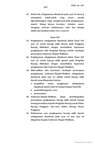 2016, No. 547
247
(2) Sebab lain sebagaimana dimaksud pada ayat (1) huruf g
merupakan sebab-sebab yang secara normal
dipertimbangkan wajar menjadi penyebab penghapusan,
seperti, hilang karena kecurian, terbakar, susut,
menguap, mencair, kadaluwarsa, mati, dan sebagai
akibat dari keadaan kahar (force majeure).
Pasal 434
(1) Penghapusan sebagaimana dimaksud dalam Pasal 433
ayat (1) untuk barang milik daerah pada Pengguna
Barang dilakukan dengan menerbitkan keputusan
penghapusan oleh Pengelola Barang setelah mendapat
persetujuan Gubernur/Bupati/Walikota.
(2) Penghapusan sebagaimana dimaksud dalam Pasal 433
ayat (1) untuk barang milik daerah pada Pengelola
Barang dilakukan dengan menerbitkan keputusan
penghapusan oleh Gubernur/Bupati/Walikota.
(3) Dikecualikan dari ketentuan mendapat persetujuan
penghapusan Gubernur/Bupati/Walikota sebagaimana
dimaksud pada ayat (1) adalah untuk barang milik
daerah yang dihapuskan karena:
a. pengalihan status penggunaan sebagaimana
dimaksud dalam Pasal 54 sampai dengan Pasal 60;
b. pemindahtanganan; atau
c. pemusnahan.
(4) Gubernur/Bupati/Walikota dapat mendelegasikan
persetujuan penghapusan barang milik daerah berupa
barang persediaan kepada Pengelola Barang untuk Daftar
Barang Pengguna dan/atau Daftar Barang Kuasa
Pengguna.
(5) Pelaksanaan atas penghapusan barang milik daerah
sebagaimana dimaksud pada ayat (1) dan ayat (4)
dilaporkan kepada Gubernur/Bupati/Walikota.
www.peraturan.go.id
 