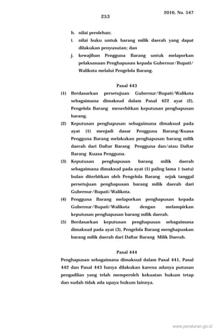 2016, No. 547
253
h. nilai perolehan;
i. nilai buku untuk barang milik daerah yang dapat
dilakukan penyusutan; dan
j. kewajiban Pengguna Barang untuk melaporkan
pelaksanaan Penghapusan kepada Gubernur/Bupati/
Walikota melalui Pengelola Barang.
Pasal 443
(1) Berdasarkan persetujuan Gubernur/Bupati/Walikota
sebagaimana dimaksud dalam Pasal 422 ayat (2),
Pengelola Barang menerbitkan keputusan penghapusan
barang.
(2) Keputusan penghapusan sebagaimana dimaksud pada
ayat (1) menjadi dasar Pengguna Barang/Kuasa
Pengguna Barang melakukan penghapusan barang milik
daerah dari Daftar Barang Pengguna dan/atau Daftar
Barang Kuasa Pengguna.
(3) Keputusan penghapusan barang milik daerah
sebagaimana dimaksud pada ayat (1) paling lama 1 (satu)
bulan diterbitkan oleh Pengelola Barang sejak tanggal
persetujuan penghapusan barang milik daerah dari
Gubernur/Bupati/Walikota.
(4) Pengguna Barang melaporkan penghapusan kepada
Gubernur/Bupati/Walikota dengan melampirkan
keputusan penghapusan barang milik daerah.
(5) Berdasarkan keputusan penghapusan sebagaimana
dimaksud pada ayat (3), Pengelola Barang menghapuskan
barang milik daerah dari Daftar Barang Milik Daerah.
Pasal 444
Penghapusan sebagaimana dimaksud dalam Pasal 441, Pasal
442 dan Pasal 443 hanya dilakukan karena adanya putusan
pengadilan yang telah memperoleh kekuatan hukum tetap
dan sudah tidak ada upaya hukum lainnya.
www.peraturan.go.id
 