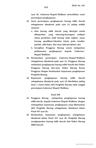 2016, No. 547
255
ayat (4), Gubernur/Bupati/Walikota menerbitkan surat
persetujuan penghapusan.
(2) Surat persetujuan penghapusan barang milik daerah
sebagaimana dimaksud pada ayat (1) paling sedikit
memuat:
a. data barang milik daerah yang disetujui untuk
dihapuskan, yang sekurang-kurangnya meliputi
tahun perolehan, kode barang, kode register, nama
barang, spesifikasi/identitas teknis, jenis, kondisi,
jumlah, nilai buku, dan/atau nilai perolehan; dan
b. kewajiban Pengguna Barang untuk melaporkan
pelaksanaan penghapusan kepada Gubernur/
Bupati/Walikota.
(3) Berdasarkan persetujuan Gubernur/Bupati/Walikota
sebagaimana dimaksud pada ayat (1), Pengguna Barang
melakukan penghapusan barang milik daerah dari Daftar
Pengguna Barang dan/atau Daftar Barang Kuasa
Pengguna dengan berdasarkan keputusan penghapusan
Pengelola Barang.
(4) Keputusan penghapusan barang milik daerah
sebagaimana dimaksud pada ayat (3) diterbitkan paling
lama 1 (satu) bulan oleh Pengelola Barang sejak tanggal
persetujuan Gubernur/Bupati/Walikota.
Pasal 448
(1) Pengguna Barang melaporkan penghapusan barang
milik daerah kepada Gubernur/Bupati/Walikota, dengan
melampirkan keputusan penghapusan yang dikeluarkan
oleh Pengelola Barang sebagaimana dimaksud dalam
Pasal 447 ayat (4).
(2) Berdasarkan keputusan penghapusan sebagaimana
dimaksud dalam Pasal 447 ayat (4), Pengelola Barang
menghapuskan barang milik daerah dari Daftar Barang
Milik Daerah.
www.peraturan.go.id
 