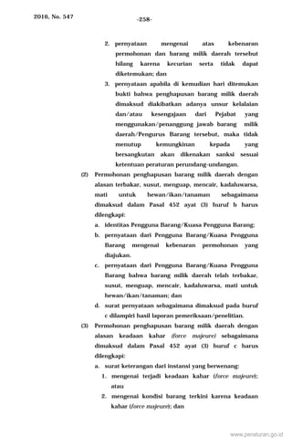 2016, No. 547 -258-
2. pernyataan mengenai atas kebenaran
permohonan dan barang milik daerah tersebut
hilang karena kecurian serta tidak dapat
diketemukan; dan
3. pernyataan apabila di kemudian hari ditemukan
bukti bahwa penghapusan barang milik daerah
dimaksud diakibatkan adanya unsur kelalaian
dan/atau kesengajaan dari Pejabat yang
menggunakan/penanggung jawab barang milik
daerah/Pengurus Barang tersebut, maka tidak
menutup kemungkinan kepada yang
bersangkutan akan dikenakan sanksi sesuai
ketentuan peraturan perundang-undangan.
(2) Permohonan penghapusan barang milik daerah dengan
alasan terbakar, susut, menguap, mencair, kadaluwarsa,
mati untuk hewan/ikan/tanaman sebagaimana
dimaksud dalam Pasal 452 ayat (3) huruf b harus
dilengkapi:
a. identitas Pengguna Barang/Kuasa Pengguna Barang;
b. pernyataan dari Pengguna Barang/Kuasa Pengguna
Barang mengenai kebenaran permohonan yang
diajukan.
c. pernyataan dari Pengguna Barang/Kuasa Pengguna
Barang bahwa barang milik daerah telah terbakar,
susut, menguap, mencair, kadaluwarsa, mati untuk
hewan/ikan/tanaman; dan
d. surat pernyataan sebagaimana dimaksud pada huruf
c dilampiri hasil laporan pemeriksaan/penelitian.
(3) Permohonan penghapusan barang milik daerah dengan
alasan keadaan kahar (force majeure) sebagaimana
dimaksud dalam Pasal 452 ayat (3) huruf c harus
dilengkapi:
a. surat keterangan dari instansi yang berwenang:
1. mengenai terjadi keadaan kahar (force majeure);
atau
2. mengenai kondisi barang terkini karena keadaan
kahar (force majeure); dan
www.peraturan.go.id
 