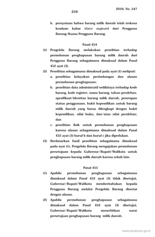 2016, No. 547
259
b. pernyataan bahwa barang milik daerah telah terkena
keadaan kahar (force majeure) dari Pengguna
Barang/Kuasa Pengguna Barang.
Pasal 454
(1) Pengelola Barang melakukan penelitian terhadap
permohonan penghapusan barang milik daerah dari
Pengguna Barang sebagaimana dimaksud dalam Pasal
452 ayat (3).
(2) Penelitian sebagaimana dimaksud pada ayat (1) meliputi:
a. penelitian kelayakan pertimbangan dan alasan
permohonan penghapusan;
b. penelitian data administratif sedikitnya terhadap kode
barang, kode register, nama barang, tahun perolehan,
spesifikasi/identitas barang milik daerah, penetapan
status penggunaan, bukti kepemilikan untuk barang
milik daerah yang harus dilengkapi dengan bukti
kepemilikan, nilai buku, dan/atau nilai perolehan;
dan
c. penelitian fisik untuk permohonan penghapusan
karena alasan sebagaimana dimaksud dalam Pasal
452 ayat (3) huruf b dan huruf c jika diperlukan.
(3) Berdasarkan hasil penelitian sebagaimana dimaksud
pada ayat (1), Pengelola Barang mengajukan permohonan
persetujuan kepada Gubernur/Bupati/Walikota untuk
penghapusan barang milik daerah karena sebab lain.
Pasal 455
(1) Apabila permohonan penghapusan sebagaimana
dimaksud dalam Pasal 452 ayat (3) tidak disetujui,
Gubernur/Bupati/Walikota memberitahukan kepada
Pengguna Barang melalui Pengelola Barang disertai
dengan alasan.
(2) Apabila permohonan penghapusan sebagaimana
dimaksud dalam Pasal 452 ayat (3) disetujui,
Gubernur/Bupati/Walikota menerbitkan surat
persetujuan penghapusan barang milik daerah.
www.peraturan.go.id
 