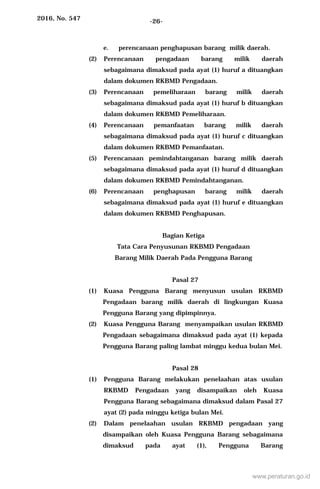2016, No. 547 -26-
e. perencanaan penghapusan barang milik daerah.
(2) Perencanaan pengadaan barang milik daerah
sebagaimana dimaksud pada ayat (1) huruf a dituangkan
dalam dokumen RKBMD Pengadaan.
(3) Perencanaan pemeliharaan barang milik daerah
sebagaimana dimaksud pada ayat (1) huruf b dituangkan
dalam dokumen RKBMD Pemeliharaan.
(4) Perencanaan pemanfaatan barang milik daerah
sebagaimana dimaksud pada ayat (1) huruf c dituangkan
dalam dokumen RKBMD Pemanfaatan.
(5) Perencanaan pemindahtanganan barang milik daerah
sebagaimana dimaksud pada ayat (1) huruf d dituangkan
dalam dokumen RKBMD Pemindahtanganan.
(6) Perencanaan penghapusan barang milik daerah
sebagaimana dimaksud pada ayat (1) huruf e dituangkan
dalam dokumen RKBMD Penghapusan.
Bagian Ketiga
Tata Cara Penyusunan RKBMD Pengadaan
Barang Milik Daerah Pada Pengguna Barang
Pasal 27
(1) Kuasa Pengguna Barang menyusun usulan RKBMD
Pengadaan barang milik daerah di lingkungan Kuasa
Pengguna Barang yang dipimpinnya.
(2) Kuasa Pengguna Barang menyampaikan usulan RKBMD
Pengadaan sebagaimana dimaksud pada ayat (1) kepada
Pengguna Barang paling lambat minggu kedua bulan Mei.
Pasal 28
(1) Pengguna Barang melakukan penelaahan atas usulan
RKBMD Pengadaan yang disampaikan oleh Kuasa
Pengguna Barang sebagaimana dimaksud dalam Pasal 27
ayat (2) pada minggu ketiga bulan Mei.
(2) Dalam penelaahan usulan RKBMD pengadaan yang
disampaikan oleh Kuasa Pengguna Barang sebagaimana
dimaksud pada ayat (1), Pengguna Barang
www.peraturan.go.id
 