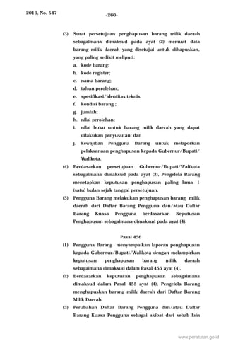2016, No. 547 -260-
(3) Surat persetujuan penghapusan barang milik daerah
sebagaimana dimaksud pada ayat (2) memuat data
barang milik daerah yang disetujui untuk dihapuskan,
yang paling sedikit meliputi:
a. kode barang;
b. kode register;
c. nama barang;
d. tahun perolehan;
e. spesifikasi/identitas teknis;
f. kondisi barang ;
g. jumlah;
h. nilai perolehan;
i. nilai buku untuk barang milik daerah yang dapat
dilakukan penyusutan; dan
j. kewajiban Pengguna Barang untuk melaporkan
pelaksanaan penghapusan kepada Gubernur/Bupati/
Walikota.
(4) Berdasarkan persetujuan Gubernur/Bupati/Walikota
sebagaimana dimaksud pada ayat (3), Pengelola Barang
menetapkan keputusan penghapusan paling lama 1
(satu) bulan sejak tanggal persetujuan.
(5) Pengguna Barang melakukan penghapusan barang milik
daerah dari Daftar Barang Pengguna dan/atau Daftar
Barang Kuasa Pengguna berdasarkan Keputusan
Penghapusan sebagaimana dimaksud pada ayat (4).
Pasal 456
(1) Pengguna Barang menyampaikan laporan penghapusan
kepada Gubernur/Bupati/Walikota dengan melampirkan
keputusan penghapusan barang milik daerah
sebagaimana dimaksud dalam Pasal 455 ayat (4).
(2) Berdasarkan keputusan penghapusan sebagaimana
dimaksud dalam Pasal 455 ayat (4), Pengelola Barang
menghapuskan barang milik daerah dari Daftar Barang
Milik Daerah.
(3) Perubahan Daftar Barang Pengguna dan/atau Daftar
Barang Kuasa Pengguna sebagai akibat dari sebab lain
www.peraturan.go.id
 