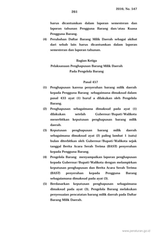 2016, No. 547
261
harus dicantumkan dalam laporan semesteran dan
laporan tahunan Pengguna Barang dan/atau Kuasa
Pengguna Barang.
(4) Perubahan Daftar Barang Milik Daerah sebagai akibat
dari sebab lain harus dicantumkan dalam laporan
semesteran dan laporan tahunan.
Bagian Ketiga
Pelaksanaan Penghapusan Barang Milik Daerah
Pada Pengelola Barang
Pasal 457
(1) Penghapusan karena penyerahan barang milik daerah
kepada Pengguna Barang sebagaimana dimaksud dalam
pasal 433 ayat (1) huruf a dilakukan oleh Pengelola
Barang.
(2) Penghapusan sebagaimana dimaksud pada ayat (1)
dilakukan setelah Gubernur/Bupati/Walikota
menerbitkan keputusan penghapusan barang milik
daerah.
(3) Keputusan penghapusan barang milik daerah
sebagaimana dimaksud ayat (2) paling lambat 1 (satu)
bulan diterbitkan oleh Gubernur/Bupati/Walikota sejak
tanggal Berita Acara Serah Terima (BAST) penyerahan
kepada Pengguna Barang.
(4) Pengelola Barang menyampaikan laporan penghapusan
kepada Gubernur/Bupati/Walikota dengan melampirkan
keputusan penghapusan dan Berita Acara Serah Terima
(BAST) penyerahan kepada Pengguna Barang
sebagaiamana dimaksud pada ayat (3).
(5) Berdasarkan keputusan penghapusan sebagaimana
dimaksud pada ayat (3), Pengelola Barang melakukan
penyesuaian pencatatan barang milik daerah pada Daftar
Barang Milik Daerah.
www.peraturan.go.id
 
