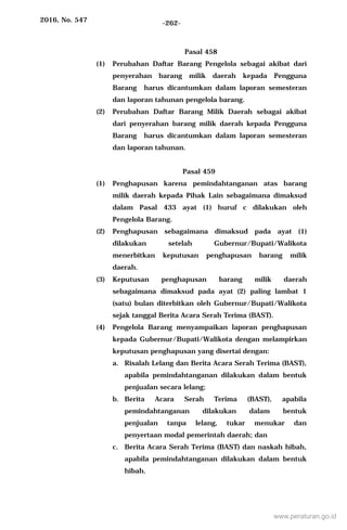 2016, No. 547 -262-
Pasal 458
(1) Perubahan Daftar Barang Pengelola sebagai akibat dari
penyerahan barang milik daerah kepada Pengguna
Barang harus dicantumkan dalam laporan semesteran
dan laporan tahunan pengelola barang.
(2) Perubahan Daftar Barang Milik Daerah sebagai akibat
dari penyerahan barang milik daerah kepada Pengguna
Barang harus dicantumkan dalam laporan semesteran
dan laporan tahunan.
Pasal 459
(1) Penghapusan karena pemindahtanganan atas barang
milik daerah kepada Pihak Lain sebagaimana dimaksud
dalam Pasal 433 ayat (1) huruf c dilakukan oleh
Pengelola Barang.
(2) Penghapusan sebagaimana dimaksud pada ayat (1)
dilakukan setelah Gubernur/Bupati/Walikota
menerbitkan keputusan penghapusan barang milik
daerah.
(3) Keputusan penghapusan barang milik daerah
sebagaimana dimaksud pada ayat (2) paling lambat 1
(satu) bulan diterbitkan oleh Gubernur/Bupati/Walikota
sejak tanggal Berita Acara Serah Terima (BAST).
(4) Pengelola Barang menyampaikan laporan penghapusan
kepada Gubernur/Bupati/Walikota dengan melampirkan
keputusan penghapusan yang disertai dengan:
a. Risalah Lelang dan Berita Acara Serah Terima (BAST),
apabila pemindahtanganan dilakukan dalam bentuk
penjualan secara lelang;
b. Berita Acara Serah Terima (BAST), apabila
pemindahtanganan dilakukan dalam bentuk
penjualan tanpa lelang, tukar menukar dan
penyertaan modal pemerintah daerah; dan
c. Berita Acara Serah Terima (BAST) dan naskah hibah,
apabila pemindahtanganan dilakukan dalam bentuk
hibah.
www.peraturan.go.id
 