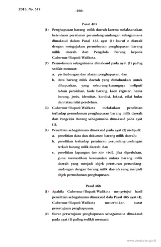 2016, No. 547 -266-
Pasal 465
(1) Penghapusan barang milik daerah karena melaksanakan
ketentuan peraturan perundang-undangan sebagaimana
dimaksud dalam Pasal 433 ayat (1) huruf e diawali
dengan mengajukan permohonan penghapusan barang
milik daerah dari Pengelola Barang kepada
Gubernur/Bupati/Walikota.
(2) Permohonan sebagaimana dimaksud pada ayat (1) paling
sedikit memuat:
a. pertimbangan dan alasan penghapusan; dan
b. data barang milik daerah yang dimohonkan untuk
dihapuskan, yang sekurang-kurangnya meliputi
tahun perolehan, kode barang, kode register, nama
barang, jenis, identitas, kondisi, lokasi, nilai buku
dan/atau nilai perolehan.
(3) Gubernur/Bupati/Walikota melakukan penelitian
terhadap permohonan penghapusan barang milik daerah
dari Pengelola Barang sebagaimana dimaksud pada ayat
(1).
(4) Penelitian sebagaimana dimaksud pada ayat (3) meliputi:
a. penelitian data dan dokumen barang milik daerah;
b. penelitian terhadap peraturan perundang-undangan
terkait barang milik daerah; dan
c. penelitian lapangan (on site visit), jika diperlukan,
guna memastikan kesesuaian antara barang milik
daerah yang menjadi objek peraturan perundang-
undangan dengan barang milik daerah yang menjadi
objek permohonan penghapusan.
Pasal 466
(1) Apabila Gubernur/Bupati/Walikota menyetujui hasil
penelitian sebagaimana dimaksud dala Pasal 465 ayat (4),
Gubernur/Bupati/Walikota menerbitkan surat
persetujuan penghapusan.
(2) Surat persetujuan penghapusan sebagaimana dimaksud
pada ayat (1) paling sedikit memuat:
www.peraturan.go.id
 