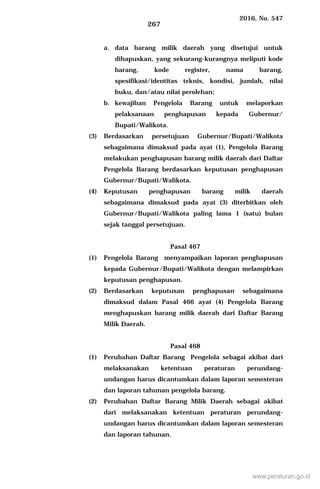 2016, No. 547
267
a. data barang milik daerah yang disetujui untuk
dihapuskan, yang sekurang-kurangnya meliputi kode
barang, kode register, nama barang,
spesifikasi/identitas teknis, kondisi, jumlah, nilai
buku, dan/atau nilai perolehan;
b. kewajiban Pengelola Barang untuk melaporkan
pelaksanaan penghapusan kepada Gubernur/
Bupati/Walikota.
(3) Berdasarkan persetujuan Gubernur/Bupati/Walikota
sebagaimana dimaksud pada ayat (1), Pengelola Barang
melakukan penghapusan barang milik daerah dari Daftar
Pengelola Barang berdasarkan keputusan penghapusan
Gubernur/Bupati/Walikota.
(4) Keputusan penghapusan barang milik daerah
sebagaimana dimaksud pada ayat (3) diterbitkan oleh
Gubernur/Bupati/Walikota paling lama 1 (satu) bulan
sejak tanggal persetujuan.
Pasal 467
(1) Pengelola Barang menyampaikan laporan penghapusan
kepada Gubernur/Bupati/Walikota dengan melampirkan
keputusan penghapusan.
(2) Berdasarkan keputusan penghapusan sebagaimana
dimaksud dalam Pasal 466 ayat (4) Pengelola Barang
menghapuskan barang milik daerah dari Daftar Barang
Milik Daerah.
Pasal 468
(1) Perubahan Daftar Barang Pengelola sebagai akibat dari
melaksanakan ketentuan peraturan perundang-
undangan harus dicantumkan dalam laporan semesteran
dan laporan tahunan pengelola barang.
(2) Perubahan Daftar Barang Milik Daerah sebagai akibat
dari melaksanakan ketentuan peraturan perundang-
undangan harus dicantumkan dalam laporan semesteran
dan laporan tahunan.
www.peraturan.go.id
 