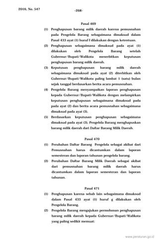 2016, No. 547 -268-
Pasal 469
(1) Penghapusan barang milik daerah karena pemusnahan
pada Pengelola Barang sebagaimana dimaksud dalam
Pasal 433 ayat (1) huruf f dilakukan dengan ketentuan.
(2) Penghapusan sebagaimana dimaksud pada ayat (1)
dilakukan oleh Pengelola Barang setelah
Gubernur/Bupati/Walikota menerbitkan keputusan
penghapusan barang milik daerah.
(3) Keputusan penghapusan barang milik daerah
sebagaimana dimaksud pada ayat (2) diterbitkan oleh
Gubernur/Bupati/Walikota paling lambat 1 (satu) bulan
sejak tanggal berdasarkan berita acara pemusnahan.
(4) Pengelola Barang menyampaikan laporan penghapusan
kepada Gubernur/Bupati/Walikota dengan melampirkan
keputusan penghapusan sebagaimana dimaksud pada
pada ayat (2) dan berita acara pemusnahan sebagaimana
dimaksud pada ayat (3).
(5) Berdasarkan keputusan penghapusan sebagaimana
dimaksud pada ayat (3), Pengelola Barang menghapuskan
barang milik daerah dari Daftar Barang Milik Daerah.
Pasal 470
(1) Perubahan Daftar Barang Pengelola sebagai akibat dari
Pemusnahan harus dicantumkan dalam laporan
semesteran dan laporan tahunan pengelola barang.
(2) Perubahan Daftar Barang Milik Daerah sebagai akibat
dari pemusnahan barang milik daerah harus
dicantumkan dalam laporan semesteran dan laporan
tahunan.
Pasal 471
(1) Penghapusan karena sebab lain sebagaimana dimaksud
dalam Pasal 433 ayat (1) huruf g dilakukan oleh
Pengelola Barang.
(2) Pengelola Barang mengajukan permohonan penghapusan
barang milik daerah kepada Gubernur/Bupati/Walikota
yang paling sedikit memuat:
www.peraturan.go.id
 