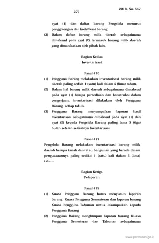 2016, No. 547
273
ayat (1) dan daftar barang Pengelola menurut
penggolongan dan kodefikasi barang.
(3) Dalam daftar barang milik daerah sebagaimana
dimaksud pada ayat (2) termasuk barang milik daerah
yang dimanfaatkan oleh pihak lain.
Bagian Kedua
Inventarisasi
Pasal 476
(1) Pengguna Barang melakukan inventarisasi barang milik
daerah paling sedikit 1 (satu) kali dalam 5 (lima) tahun.
(2) Dalam hal barang milik daerah sebagaimana dimaksud
pada ayat (1) berupa persediaan dan konstruksi dalam
pengerjaan, inventarisasi dilakukan oleh Pengguna
Barang setiap tahun.
(3) Pengguna Barang menyampaikan laporan hasil
Inventarisasi sebagaimana dimaksud pada ayat (1) dan
ayat (2) kepada Pengelola Barang paling lama 3 (tiga)
bulan setelah selesainya Inventarisasi.
Pasal 477
Pengelola Barang melakukan inventarisasi barang milik
daerah berupa tanah dan/atau bangunan yang berada dalam
penguasaannya paling sedikit 1 (satu) kali dalam 5 (lima)
tahun.
Bagian Ketiga
Pelaporan
Pasal 478
(1) Kuasa Pengguna Barang harus menyusun laporan
barang Kuasa Pengguna Semesteran dan laporan barang
Kuasa Pengguna Tahunan untuk disampaikan kepada
Pengguna Barang.
(2) Pengguna Barang menghimpun laporan barang Kuasa
Pengguna Semesteran dan Tahunan sebagaimana
www.peraturan.go.id
 