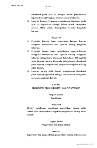 2016, No. 547 -274-
dimaksud pada ayat (1) sebagai bahan penyusunan
laporan barang Pengguna semesteran dan tahunan.
(3) Laporan barang Pengguna sebagaimana dimaksud pada
ayat (2) digunakan sebagai bahan untuk menyusun
neraca SKPD untuk disampaikan kepada Pengelola
barang.
Pasal 479
(1) Pengelola Barang harus menyusun laporan barang
Pengelola semesteran dan laporan barang Pengelola
tahunan.
(2) Pengelola Barang harus menghimpun laporan barang
Pengguna semesteran dan laporan barang Pengguna
tahunan sebagaimana dimaksud dalam Pasal 478 ayat (2)
serta laporan barang Pengelola sebagaimana dimaksud
pada ayat (1) sebagai bahan penyusunan laporan barang
milik daerah.
(3) Laporan barang milik daerah sebagaimana dimaksud
pada ayat (2) digunakan sebagai bahan untuk menyusun
neraca pemerintah daerah.
BAB XIV
PEMBINAAN, PENGENDALIAN, DAN PENGAWASAN
Bagian Kesatu
Pembinaan
Pasal 480
Menteri melakukan pembinaan pengelolaan barang milik
daerah dan menetapkan kebijakan pengelolaan barang milik
daerah.
Bagian Kedua
Pengawasan dan Pengendalian
Pasal 481
Pegawasan dan pengendalian pengelolaan barang milik daerah
www.peraturan.go.id
 