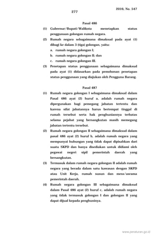 2016, No. 547
277
Pasal 486
(1) Gubernur/Bupati/Walikota menetapkan status
penggunaan golongan rumah negara.
(2) Rumah negara sebagaimana dimaksud pada ayat (1)
dibagi ke dalam 3 (tiga) golongan, yaitu:
a. rumah negara golongan I;
b. rumah negara golongan II; dan
c. rumah negara golongan III.
(3) Penetapan status penggunaan sebagaimana dimaksud
pada ayat (1) didasarkan pada pemohonan penetapan
status penggunaan yang diajukan oleh Pengguna Barang.
Pasal 487
(1) Rumah negara golongan I sebagaimana dimaksud dalam
Pasal 486 ayat (2) huruf a, adalah rumah negara
dipergunakan bagi pemegang jabatan tertentu dan
karena sifat jabatannya harus bertempat tinggal di
rumah tersebut serta hak penghuniannya terbatas
selama pejabat yang bersangkutan masih memegang
jabatan tertentu tersebut.
(2) Rumah negara golongan II sebagaimana dimaksud dalam
pasal 486 ayat (2) huruf b, adalah rumah negara yang
mempunyai hubungan yang tidak dapat dipisahkan dari
suatu SKPD dan hanya disediakan untuk didiami oleh
pegawai negeri sipil pemerintah daerah yang
bersangkutan.
(3) Termasuk dalam rumah negara golongan II adalah rumah
negara yang berada dalam satu kawasan dengan SKPD
atau Unit Kerja, rumah susun dan mess/asrama
pemerintah daerah.
(4) Rumah negara golongan III sebagaimana dimaksud
dalam Pasal 486 ayat (2) huruf c, adalah rumah negara
yang tidak termasuk golongan I dan golongan II yang
dapat dijual kepada penghuninya.
www.peraturan.go.id
 