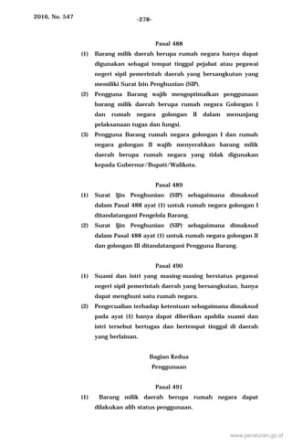 2016, No. 547 -278-
Pasal 488
(1) Barang milik daerah berupa rumah negara hanya dapat
digunakan sebagai tempat tinggal pejabat atau pegawai
negeri sipil pemerintah daerah yang bersangkutan yang
memiliki Surat Izin Penghunian (SIP).
(2) Pengguna Barang wajib mengoptimalkan penggunaan
barang milik daerah berupa rumah negara Golongan I
dan rumah negara golongan II dalam menunjang
pelaksanaan tugas dan fungsi.
(3) Pengguna Barang rumah negara golongan I dan rumah
negara golongan II wajib menyerahkan barang milik
daerah berupa rumah negara yang tidak digunakan
kepada Gubernur/Bupati/Walikota.
Pasal 489
(1) Surat Ijin Penghunian (SIP) sebagaimana dimaksud
dalam Pasal 488 ayat (1) untuk rumah negara golongan I
ditandatangani Pengelola Barang.
(2) Surat Ijin Penghunian (SIP) sebagaimana dimaksud
dalam Pasal 488 ayat (1) untuk rumah negara golongan II
dan golongan III ditandatangani Pengguna Barang.
Pasal 490
(1) Suami dan istri yang masing-masing berstatus pegawai
negeri sipil pemerintah daerah yang bersangkutan, hanya
dapat menghuni satu rumah negara.
(2) Pengecualian terhadap ketentuan sebagaimana dimaksud
pada ayat (1) hanya dapat diberikan apabila suami dan
istri tersebut bertugas dan bertempat tinggal di daerah
yang berlainan.
Bagian Kedua
Penggunaan
Pasal 491
(1) Barang milik daerah berupa rumah negara dapat
dilakukan alih status penggunaan.
www.peraturan.go.id
 