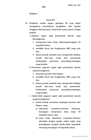 2016, No. 547
283
Walikota.
Pasal 497
(1) Penghuni rumah negara golongan III yang dapat
mengajukan permohonan pengalihan hak kepada
Pengguna Barang harus memenuhi syarat-syarat sebagai
berikut:
a. Pegawai negeri sipil pemerintah daerah yang
bersangkutan:
1. mempunyai masa kerja sekurang-kurangnya 10
(sepuluh) tahun;
2. memiliki Surat Izin Penghunian (SIP) yang sah;
dan
3. belum pernah membeli atau memperoleh fasilitas
rumah dan/atau tanah dari pemerintah
berdasarkan peraturan perundang-undangan
yang berlaku.
b. Pensiunan pegawai negeri sipil pemerintah daerah
yang bersangkutan;
1. menerima pensiun dari Negara;
2. memiliki Surat Izin Penghunian (SIP) yang sah;
dan
3. belum pernah membeli atau memperoleh fasilitas
rumah dan/atau tanah dari pemerintah,
berdasarkan peraturan perundang-undangan
yang berlaku.
c. Janda/duda pegawai negeri sipil pemerintah daerah
yang bersangkutan:
1. masih berhak menerima tunjangan pensiun dari
Negara, yang:
a) almarhum suaminya/isterinya sekurang-
kurangnya mempunyai masa kerja 10
(sepuluh) tahun; atau
b) masa kerja almarhum suaminya/isterinya
ditambah dengan jangka waktu sejak yang
besangkutan menjadi janda/duda berjumlah
sekurang-kurangnya 10 (sepuluh) tahun;
www.peraturan.go.id
 