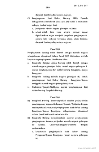 2016, No. 547
289
dampak dari terjadinya force majeure.
(5) Penghapusan dari Daftar Barang Milik Daerah
sebagaimana dimaksud pada ayat (2) huruf c dilakukan
sebagai tindak lanjut dari:
a. penjualan rumah negara golongan III; atau
b. sebab-sebab lain yang secara normal dapat
diperkirakan wajar menjadi penyebab penghapusan,
antara lain terkena bencana alam, atau terkena
dampak dari terjadinya force majeure.
Pasal 503
Penghapusan barang milik daerah berupa rumah negara
sebagaimana dimaksud dalam Pasal 502 dilakukan setelah
keputusan penghapusan diterbitkan oleh:
a. Pengelola Barang untuk barang milik daerah berupa
rumah negara golongan I dan rumah negara golongan II,
untuk penghapusan dari daftar barang Pengguna/Kuasa
Pengguna;
b. Pengelola Barang rumah negara golongan III, untuk
penghapusan dari Daftar Barang Pengguna/Kuasa
Pengguna rumah negara golongan III; atau
c. Gubernur/Bupati/Walikota, untuk penghapusan dari
daftar barang Pengelola Barang.
Pasal 504
(1) Pengelola Barang menyampaikan laporan pelaksanaan
penghapusan kepada Gubernur/Bupati/Walikota dengan
melampirkan keputusan penghapusan dari daftar barang
Pengguna/Kuasa Pengguna sebagaimana dimaksud
dalam Pasal 503 huruf a dan huruf b.
(2) Pengelola Barang menyampaikan laporan pelaksanaan
penghapusan karena penjualan rumah negara golongan
III kepada Gubernur/Bupati/Walikota dengan
melampirkan:
a. keputusan penghapusan dari daftar barang
Pengguna/Kuasa Pengguna rumah negara golongan
III;
www.peraturan.go.id
 