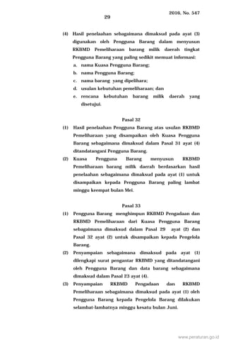 2016, No. 547
29
(4) Hasil penelaahan sebagaimana dimaksud pada ayat (3)
digunakan oleh Pengguna Barang dalam menyusun
RKBMD Pemeliharaan barang milik daerah tingkat
Pengguna Barang yang paling sedikit memuat informasi:
a. nama Kuasa Pengguna Barang;
b. nama Pengguna Barang;
c. nama barang yang dipelihara;
d. usulan kebutuhan pemeliharaan; dan
e. rencana kebutuhan barang milik daerah yang
disetujui.
Pasal 32
(1) Hasil penelaahan Pengguna Barang atas usulan RKBMD
Pemeliharaan yang disampaikan oleh Kuasa Pengguna
Barang sebagaimana dimaksud dalam Pasal 31 ayat (4)
ditandatangani Pengguna Barang.
(2) Kuasa Pengguna Barang menyusun RKBMD
Pemeliharaan barang milik daerah berdasarkan hasil
penelaahan sebagaimana dimaksud pada ayat (1) untuk
disampaikan kepada Pengguna Barang paling lambat
minggu keempat bulan Mei.
Pasal 33
(1) Pengguna Barang menghimpun RKBMD Pengadaan dan
RKBMD Pemeliharaan dari Kuasa Pengguna Barang
sebagaimana dimaksud dalam Pasal 29 ayat (2) dan
Pasal 32 ayat (2) untuk disampaikan kepada Pengelola
Barang.
(2) Penyampaian sebagaimana dimaksud pada ayat (1)
dilengkapi surat pengantar RKBMD yang ditandatangani
oleh Pengguna Barang dan data barang sebagaimana
dimaksud dalam Pasal 23 ayat (4).
(3) Penyampaian RKBMD Pengadaan dan RKBMD
Pemeliharaan sebagaimana dimaksud pada ayat (1) oleh
Pengguna Barang kepada Pengelola Barang dilakukan
selambat-lambatnya minggu kesatu bulan Juni.
www.peraturan.go.id
 