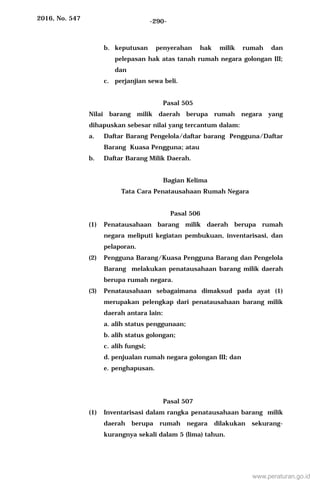 2016, No. 547 -290-
b. keputusan penyerahan hak milik rumah dan
pelepasan hak atas tanah rumah negara golongan III;
dan
c. perjanjian sewa beli.
Pasal 505
Nilai barang milik daerah berupa rumah negara yang
dihapuskan sebesar nilai yang tercantum dalam:
a. Daftar Barang Pengelola/daftar barang Pengguna/Daftar
Barang Kuasa Pengguna; atau
b. Daftar Barang Milik Daerah.
Bagian Kelima
Tata Cara Penatausahaan Rumah Negara
Pasal 506
(1) Penatausahaan barang milik daerah berupa rumah
negara meliputi kegiatan pembukuan, inventarisasi, dan
pelaporan.
(2) Pengguna Barang/Kuasa Pengguna Barang dan Pengelola
Barang melakukan penatausahaan barang milik daerah
berupa rumah negara.
(3) Penatausahaan sebagaimana dimaksud pada ayat (1)
merupakan pelengkap dari penatausahaan barang milik
daerah antara lain:
a. alih status penggunaan;
b. alih status golongan;
c. alih fungsi;
d. penjualan rumah negara golongan III; dan
e. penghapusan.
Pasal 507
(1) Inventarisasi dalam rangka penatausahaan barang milik
daerah berupa rumah negara dilakukan sekurang-
kurangnya sekali dalam 5 (lima) tahun.
www.peraturan.go.id
 