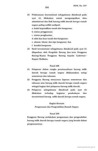2016, No. 547
291
(2) Pelaksanaan Inventarisasi sebagaimana dimaksud pada
ayat (1) dilakukan untuk mengumpulkan data
administrasi dan fisik barang milik daerah berupa rumah
negara paling sedikit meliputi:
a. bukti kepemilikan tanah dan bangunan;
b. status penggunaan;
c. status penghunian;
d. nilai dan luas tanah dan bangunan;
e. alamat, lokasi, dan tipe bangunan; dan
f. kondisi bangunan
(3) Hasil inventarisasi sebagaimana dimaksud pada ayat (1)
dilaporkan oleh Pengelola Barang dan/atau Pengguna
Barang/Kuasa Pengguna Barang kepada Gubernur/
Bupati/Walikota.
Pasal 508
(1) Pelaporan dalam rangka penatausahaan barang milik
daerah berupa rumah negara dilaksanakan setiap
semesteran dan tahunan.
(2) Pengguna Barang menyusun laporan semesteran dan
tahunan atas barang milik daerah berupa rumah negara
sebagai bagian dari pelaporan barang milik daerah.
(3) Pelaporan sebagaimana dimaksud pada ayat (2)
dilakukan terhadap kegiatan pembukuan dan
inventarisasi barang milik daerah berupa rumah negara.
Bagian Keenam
Pengawasan dan Pengendalian Rumah Negara
Pasal 509
Pengguna Barang melakukan pengawasan dan pengendalian
barang milik daerah berupa rumah negara yang berada dalam
penguasaannya.
www.peraturan.go.id
 