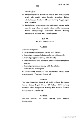 2016, No. 547
293
diundangkan.
(2) Penggolongan dan kodefikasi barang milik daerah yang
telah ada masih tetap berlaku sepanjang belum
ditetapkannya Peraturan Menteri tentang Penggolongan
dan Kodefikasi.
(3) Pembukuan, inventarisasi dan pelaporan barang milik
daerah yang telah ada masih tetap berlaku sepanjang
belum ditetapkannya Peraturan Menteri tentang
Pembukuan, Inventarisasi, dan Pelaporan.
BAB XX
KETENTUAN PENUTUP
Pasal 513
Ketentuan mengenai:
a. Struktur pejabat pengelola barang milik daerah;
b. Format perencanaan kebutuhan barang milik daerah;
c. Format penggunaan barang milik daerah;
d. Format laporan hasil penelitian pemeliharaan barang milik
daerah;
e. Format penghapusan barang milik daerah;dan
f. Format surat persetujuan
tercantum dalam Lampiran yang merupakan bagian tidak
terpisahkan dari Peraturan Menteri ini.
Pasal 514
Pada saat Peraturan Menteri ini mulai berlaku, Peraturan
Menteri Dalam Negeri Nomor 17 Tahun 2007 tentang
Pedoman Teknis Pengelolaan Barang Milik Daerah, dicabut
dan dinyatakan tidak berlaku.
Pasal 515
Peraturan Menteri ini mulai berlaku pada tanggal
diundangkan.
www.peraturan.go.id
 