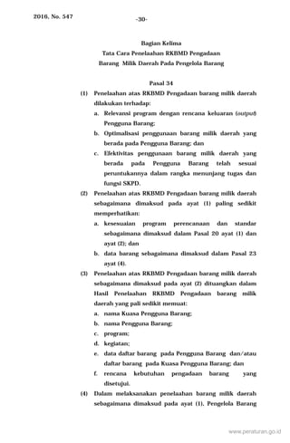 2016, No. 547 -30-
Bagian Kelima
Tata Cara Penelaahan RKBMD Pengadaan
Barang Milik Daerah Pada Pengelola Barang
Pasal 34
(1) Penelaahan atas RKBMD Pengadaan barang milik daerah
dilakukan terhadap:
a. Relevansi program dengan rencana keluaran (output)
Pengguna Barang;
b. Optimalisasi penggunaan barang milik daerah yang
berada pada Pengguna Barang; dan
c. Efektivitas penggunaan barang milik daerah yang
berada pada Pengguna Barang telah sesuai
peruntukannya dalam rangka menunjang tugas dan
fungsi SKPD.
(2) Penelaahan atas RKBMD Pengadaan barang milik daerah
sebagaimana dimaksud pada ayat (1) paling sedikit
memperhatikan:
a. kesesuaian program perencanaan dan standar
sebagaimana dimaksud dalam Pasal 20 ayat (1) dan
ayat (2); dan
b. data barang sebagaimana dimaksud dalam Pasal 23
ayat (4).
(3) Penelaahan atas RKBMD Pengadaan barang milik daerah
sebagaimana dimaksud pada ayat (2) dituangkan dalam
Hasil Penelaahan RKBMD Pengadaan barang milik
daerah yang pali sedikit memuat:
a. nama Kuasa Pengguna Barang;
b. nama Pengguna Barang;
c. program;
d. kegiatan;
e. data daftar barang pada Pengguna Barang dan/atau
daftar barang pada Kuasa Pengguna Barang; dan
f. rencana kebutuhan pengadaan barang yang
disetujui.
(4) Dalam melaksanakan penelaahan barang milik daerah
sebagaimana dimaksud pada ayat (1), Pengelola Barang
www.peraturan.go.id
 