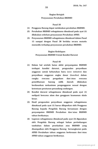 2016, No. 547
33
Bagian Ketujuh
Penyusunan Perubahan RKBMD
Pasal 39
(1) Pengguna Barang dapat melakukan perubahan RKBMD.
(2) Perubahan RKBMD sebagaimana dimaksud pada ayat (1)
dilakukan sebelum penyusunan Perubahan APBD.
(3) Penyusunan RKBMD sebagaimana dimaksud dalam Pasal
15 sampai dengan Pasal 38 berlaku secara mutatis
mutandis terhadap penyusunan perubahan RKBMD.
Bagian Kedelapan
Penyusunan RKBMD Untuk Kondisi Darurat
Pasal 40
(1) Dalam hal setelah batas akhir penyampaian RKBMD
terdapat kondisi darurat, pengusulan penyediaan
anggaran untuk kebutuhan baru (new initiative) dan
penyediaan anggaran angka dasar (baseline) dalam
rangka rencana pengadaan dan/atau rencana
pemeliharaan barang milik daerah dilakukan
berdasarkan mekanisme penganggaran sesuai dengan
ketentuan peraturan perundang-undangan.
(2) Kondisi darurat sebagaimana dimaksud pada ayat (1)
meliputi bencana alam dan gangguan keamanan skala
besar.
(3) Hasil pengusulan penyediaan anggaran sebagaimana
dimaksud pada ayat (1) harus dilaporkan oleh Pengguna
Barang kepada Pengelola Barang bersamaan dengan
penyampaian RKBMD Perubahan dan/atau RKBMD
tahun berikutnya.
(4) Laporan sebagaimana dimaksud pada ayat (3) digunakan
oleh Pengelola Barang sebagai bahan pertimbangan
tambahan dalam penelaahan atas RKBMD yang
disampaikan oleh Pengguna Barang bersangkutan pada
APBD Perubahan tahun anggaran berkenaan dan/atau
APBD tahun anggaran berikutnya.
www.peraturan.go.id
 