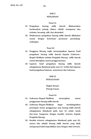 2016, No. 547 -34-
BAB V
PENGADAAN
Pasal 41
(1) Pengadaan barang milik daerah dilaksanakan
berdasarkan prinsip efisien, efektif, transparan dan
terbuka, bersaing, adil, dan akuntabel.
(2) Pelaksanaan pengadaan barang milik daerah dilakukan
sesuai dengan ketentuan peraturan perundang-
undangan.
Pasal 42
(1) Pengguna Barang wajib menyampaikan laporan hasil
pengadaan barang milik daerah kepada Gubernur/
Bupati/Walikota melalui Pengelola Barang milik daerah
untuk ditetapkan status penggunaannya.
(2) Laporan hasil pengadaan barang milik daerah
sebagaimana dimaksud pada ayat (1), terdiri dari laporan
hasil pengadaan bulanan, semesteran dan tahunan.
BAB VI
PENGGUNAAN
Bagian Kesatu
Prinsip Umum
Pasal 43
(1) Gubernur/Bupati/Walikota menetapkan status
penggunaan barang milik daerah.
(2) Gubernur/Bupati/Walikota dapat mendelegasikan
penetapan status penggunaan atas barang milik daerah
sebagaimana dimaksud pada ayat (1) selain tanah
dan/atau bangunan dengan kondisi tertentu kepada
Pengelola Barang.
(3) Kondisi tertentu sebagaimana dimaksud pada ayat (2),
antara lain adalah barang milik daerah yang tidak
mempunyai bukti kepemilikan atau dengan nilai tertentu.
www.peraturan.go.id
 