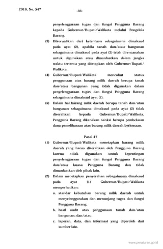 2016, No. 547 -36-
penyelenggaraan tugas dan fungsi Pengguna Barang
kepada Gubernur/Bupati/Walikota melalui Pengelola
Barang.
(3) Dikecualikan dari ketentuan sebagaimana dimaksud
pada ayat (2), apabila tanah dan/atau bangunan
sebagaimana dimaksud pada ayat (2) telah direncanakan
untuk digunakan atau dimanfaatkan dalam jangka
waktu tertentu yang ditetapkan oleh Gubernur/Bupati/
Walikota.
(4) Gubernur/Bupati/Walikota mencabut status
penggunaan atas barang milik daerah berupa tanah
dan/atau bangunan yang tidak digunakan dalam
penyelenggaraan tugas dan fungsi Pengguna Barang
sebagaimana dimaksud ayat (2).
(5) Dalam hal barang milik daerah berupa tanah dan/atau
bangunan sebagaimana dimaksud pada ayat (2) tidak
diserahkan kepada Gubernur/Bupati/Walikota,
Pengguna Barang dikenakan sanksi berupa pembekuan
dana pemeliharaan atas barang milik daerah berkenaan.
Pasal 47
(1) Gubernur/Bupati/Walikota menetapkan barang milik
daerah yang harus diserahkan oleh Pengguna Barang
karena tidak digunakan untuk kepentingan
penyelenggaraan tugas dan fungsi Pengguna Barang
dan/atau kuasa Pengguna Barang dan tidak
dimanfaatkan oleh pihak lain.
(2) Dalam menetapkan penyerahan sebagaimana dimaksud
pada ayat (1) Gubernur/Bupati/Walikota
memperhatikan:
a. standar kebutuhan barang milik daerah untuk
menyelenggarakan dan menunjang tugas dan fungsi
Pengguna Barang;
b. hasil audit atas penggunaan tanah dan/atau
bangunan; dan/atau
c. laporan, data, dan informasi yang diperoleh dari
sumber lain.
www.peraturan.go.id
 