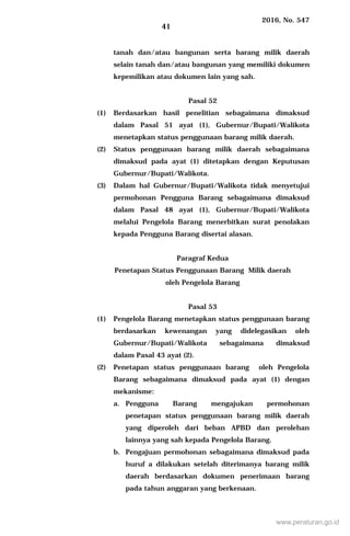 2016, No. 547
41
tanah dan/atau bangunan serta barang milik daerah
selain tanah dan/atau bangunan yang memiliki dokumen
kepemilikan atau dokumen lain yang sah.
Pasal 52
(1) Berdasarkan hasil penelitian sebagaimana dimaksud
dalam Pasal 51 ayat (1), Gubernur/Bupati/Walikota
menetapkan status penggunaan barang milik daerah.
(2) Status penggunaan barang milik daerah sebagaimana
dimaksud pada ayat (1) ditetapkan dengan Keputusan
Gubernur/Bupati/Walikota.
(3) Dalam hal Gubernur/Bupati/Walikota tidak menyetujui
permohonan Pengguna Barang sebagaimana dimaksud
dalam Pasal 48 ayat (1), Gubernur/Bupati/Walikota
melalui Pengelola Barang menerbitkan surat penolakan
kepada Pengguna Barang disertai alasan.
Paragraf Kedua
Penetapan Status Penggunaan Barang Milik daerah
oleh Pengelola Barang
Pasal 53
(1) Pengelola Barang menetapkan status penggunaan barang
berdasarkan kewenangan yang didelegasikan oleh
Gubernur/Bupati/Walikota sebagaimana dimaksud
dalam Pasal 43 ayat (2).
(2) Penetapan status penggunaan barang oleh Pengelola
Barang sebagaimana dimaksud pada ayat (1) dengan
mekanisme:
a. Pengguna Barang mengajukan permohonan
penetapan status penggunaan barang milik daerah
yang diperoleh dari beban APBD dan perolehan
lainnya yang sah kepada Pengelola Barang.
b. Pengajuan permohonan sebagaimana dimaksud pada
huruf a dilakukan setelah diterimanya barang milik
daerah berdasarkan dokumen penerimaan barang
pada tahun anggaran yang berkenaan.
www.peraturan.go.id
 