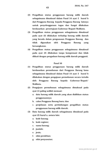 2016, No. 547
43
(2) Pengalihan status penggunaan barang milik daerah
sebagaimana dimaksud dalam Pasal 54 ayat 2 huruf b
dari Pengguna Barang kepada Pengguna Barang lainnya
untuk penyelenggaraan tugas dan fungsi dilakukan
berdasarkan persetujuan Gubernur/Bupati/Walikota.
(3) Pengalihan status penggunaan sebagaimana dimaksud
pada ayat (2) dilakukan terhadap barang milik daerah
yang berada dalam penguasaan Pengguna Barang dan
tidak digunakan oleh Pengguna Barang yang
bersangkutan.
(4) Pengalihan status penggunaan sebagaimana dimaksud
pada ayat (2) dilakukan tanpa kompensasi dan tidak
diikuti dengan pengadaan barang milik daerah pengganti.
Pasal 56
(1) Pengalihan status penggunaan barang milik daerah
berdasarkan permohonan dari Pengguna Barang lama
sebagaimana dimaksud dalam Pasal 54 ayat 2 huruf b
dilakukan dengan pengajuan permohonan secara tertulis
oleh Pengguna Barang kepada Gubernur/Bupati/
Walikota.
(2) Pengajuan permohonan sebagaimana dimaksud pada
ayat (1) paling sedikit memuat:
a. data barang milik daerah yang akan dialihkan status
penggunaannya;
b. calon Pengguna Barang baru; dan
c. penjelasan serta pertimbangan pengalihan status
penggunaan barang milik daerah.
(3) Data barang milik daerah sebagaimana dimaksud pada
ayat (2) huruf a, antara lain:
a. kode barang;
b. kode register;
c. nama barang;
d. jumlah;
e. jenis;
f. nilai perolehan;
g. nilai penyusutan;
www.peraturan.go.id
 