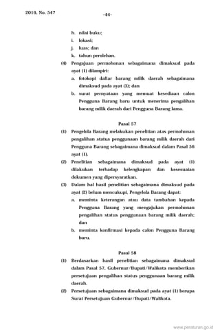 2016, No. 547 -44-
h. nilai buku;
i. lokasi;
j. luas; dan
k. tahun perolehan.
(4) Pengajuan permohonan sebagaimana dimaksud pada
ayat (1) dilampiri:
a. fotokopi daftar barang milik daerah sebagaimana
dimaksud pada ayat (3); dan
b. surat pernyataan yang memuat kesediaan calon
Pengguna Barang baru untuk menerima pengalihan
barang milik daerah dari Pengguna Barang lama.
Pasal 57
(1) Pengelola Barang melakukan penelitian atas permohonan
pengalihan status penggunaan barang milik daerah dari
Pengguna Barang sebagaimana dimaksud dalam Pasal 56
ayat (1).
(2) Penelitian sebagaimana dimaksud pada ayat (1)
dilakukan terhadap kelengkapan dan kesesuaian
dokumen yang dipersyaratkan.
(3) Dalam hal hasil penelitian sebagaimana dimaksud pada
ayat (2) belum mencukupi, Pengelola Barang dapat:
a. meminta keterangan atau data tambahan kepada
Pengguna Barang yang mengajukan permohonan
pengalihan status penggunaan barang milik daerah;
dan
b. meminta konfirmasi kepada calon Pengguna Barang
baru.
Pasal 58
(1) Berdasarkan hasil penelitian sebagaimana dimaksud
dalam Pasal 57, Gubernur/Bupati/Walikota memberikan
persetujuan pengalihan status penggunaan barang milik
daerah.
(2) Persetujuan sebagaimana dimaksud pada ayat (1) berupa
Surat Persetujuan Gubernur/Bupati/Walikota.
www.peraturan.go.id
 