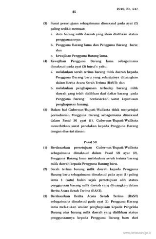 2016, No. 547
45
(3) Surat persetujuan sebagaimana dimaksud pada ayat (2)
paling sedikit memuat:
a. data barang milik daerah yang akan dialihkan status
penggunaannya;
b. Pengguna Barang lama dan Pengguna Barang baru;
dan
c. kewajiban Pengguna Barang lama.
(4) Kewajiban Pengguna Barang lama sebagaimana
dimaksud pada ayat (3) huruf c yaitu:
a. melakukan serah terima barang milik daerah kepada
Pengguna Barang baru yang selanjutnya dituangkan
dalam Berita Acara Serah Terima (BAST); dan
b. melakukan penghapusan terhadap barang milik
daerah yang telah dialihkan dari daftar barang pada
Pengguna Barang berdasarkan surat keputusan
penghapusan barang.
(5) Dalam hal Gubernur/Bupati/Walikota tidak menyetujui
permohonan Pengguna Barang sebagaimana dimaksud
dalam Pasal 56 ayat (1), Gubernur/Bupati/Walikota
menerbitkan surat penolakan kepada Pengguna Barang
dengan disertai alasan.
Pasal 59
(1) Berdasarkan persetujuan Gubernur/Bupati/Walikota
sebagaimana dimaksud dalam Pasal 58 ayat (2),
Pengguna Barang lama melakukan serah terima barang
milik daerah kepada Pengguna Barang baru.
(2) Serah terima barang milik daerah kepada Pengguna
Barang baru sebagaimana dimaksud pada ayat (1) paling
lama 1 (satu) bulan sejak persetujuan alih status
penggunaan barang milik daerah yang dituangkan dalam
Berita Acara Serah Terima (BAST).
(3) Berdasarkan Berita Acara Serah Terima (BAST)
sebagaimana dimaksud pada ayat (2), Pengguna Barang
lama melakukan usulan penghapusan kepada Pengelola
Barang atas barang milik daerah yang dialihkan status
penggunaannya kepada Pengguna Barang baru dari
www.peraturan.go.id
 