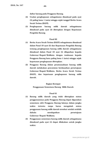2016, No. 547 -46-
daftar barang pada Pengguna Barang.
(4) Usulan penghapusan sebagaimana dimaksud pada ayat
(3) paling lama 1 (satu) minggu sejak tanggal Berita Acara
Serah Terima (BAST).
(5) Penghapusan barang milik daerah sebagaimana
dimaksud pada ayat (3) ditetapkan dengan Keputusan
Pengelola Barang.
Pasal 60
(1) Berita Acara Serah Terima (BAST) sebagaimana dimaksud
dalam Pasal 59 ayat (2) dan Keputusan Pengelola Barang
tentang penghapusan barang milik daerah sebagaimana
dimaksud dalam Pasal 59 ayat (5) dilaporkan kepada
Gubernur/Bupati/Walikota dengan tembusan kepada
Pengguna Barang baru paling lama 1 (satu) minggu sejak
keputusan penghapusan ditetapkan.
(2) Pengguna Barang dalam penatausahaan barang milik
daerah melakukan pencatatan berdasarkan persetujuan
Gubernur/Bupati/Walikota, Berita Acara Serah Terima
(BAST), dan keputusan penghapusan barang milik
daerah.
Bagian Keempat
Penggunaan Sementara Barang Milik Daerah
Pasal 61
(1) Barang milik daerah yang telah ditetapkan status
penggunaannya pada Pengguna Barang dapat digunakan
sementara oleh Pengguna Barang lainnya dalam jangka
waktu tertentu tanpa harus mengubah status
penggunaan barang milik daerah tersebut setelah terlebih
dahulu mendapatkan persetujuan
Gubernur/Bupati/Walikota.
(2) Penggunaan sementara barang milik daerah sebagaimana
dimaksud pada ayat (1) dapat dilakukan untuk jangka
waktu:
www.peraturan.go.id
 