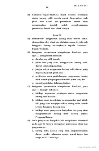 2016, No. 547
51
(6) Gubernur/Bupati/Walikota dapat menarik penetapan
status barang milik daerah untuk dioperasikan oleh
pihak lain dalam hal pemerintah daerah akan
menggunakan kembali untuk penyelenggaraan
pemerintah daerah atau pihak lainnya.
Pasal 69
(1) Permohonan penggunaan barang milik daerah untuk
dioperasikan oleh pihak lain diajukan secara tertulis oleh
Pengguna Barang bersangkutan kepada Gubernur/
Bupati/Walikota.
(2) Pengajuan permohonan sebagaimana dimaksud pada
ayat (1) paling sedikit memuat:
a. data barang milik daerah;
b. pihak lain yang akan menggunakan barang milik
daerah untuk dioperasikan;
c. jangka waktu penggunaan barang milik daerah yang
dioperasikan oleh pihak lain;
d. penjelasan serta pertimbangan penggunaan barang
milik daerah yang dioperasikan oleh pihak lain; dan
e. materi yang diatur dalam perjanjian.
(3) Pengajuan permohonan sebagaimana dimaksud pada
ayat (1) dilampiri dokumen:
a. fotokopi keputusan penetapan status penggunaan
barang milik daerah;
b. fotokopi surat permintaan pengoperasian dari pihak
lain yang akan mengoperasikan barang milik daerah
kepada Pengguna Barang; dan
c. fotokopi surat pernyataan dari pihak lain yang akan
mengoperasikan barang milik daerah kepada
Pengguna Barang.
(4) Surat pernyataan dari pihak lain sebagaimana dimaksud
pada ayat (3) huruf c merupakan pernyataan pihak lain
yang memuat:
a. barang milik daerah yang akan dioperasionalkan
dalam rangka pelayanan umum sesuai tugas dan
fungsi SKPD/Unit Kerja;
www.peraturan.go.id
 