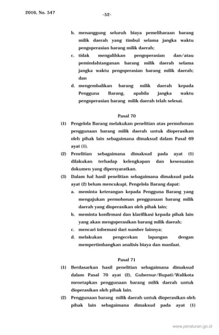 2016, No. 547 -52-
b. menanggung seluruh biaya pemeliharaan barang
milik daerah yang timbul selama jangka waktu
pengoperasian barang milik daerah;
c. tidak mengalihkan pengoperasian dan/atau
pemindahtanganan barang milik daerah selama
jangka waktu pengoperasian barang milik daerah;
dan
d. mengembalikan barang milik daerah kepada
Pengguna Barang, apabila jangka waktu
pengoperasian barang milik daerah telah selesai.
Pasal 70
(1) Pengelola Barang melakukan penelitian atas permohonan
penggunaan barang milik daerah untuk dioperasikan
oleh pihak lain sebagaimana dimaksud dalam Pasal 69
ayat (1).
(2) Penelitian sebagaimana dimaksud pada ayat (1)
dilakukan terhadap kelengkapan dan kesesuaian
dokumen yang dipersyaratkan.
(3) Dalam hal hasil penelitian sebagaimana dimaksud pada
ayat (2) belum mencukupi, Pengelola Barang dapat:
a. meminta keterangan kepada Pengguna Barang yang
mengajukan permohonan penggunaan barang milik
daerah yang dioperasikan oleh pihak lain;
b. meminta konfirmasi dan klarifikasi kepada pihak lain
yang akan mengoperasikan barang milik daerah;
c. mencari informasi dari sumber lainnya;
d. melakukan pengecekan lapangan dengan
mempertimbangkan analisis biaya dan manfaat.
Pasal 71
(1) Berdasarkan hasil penelitian sebagaimana dimaksud
dalam Pasal 70 ayat (2), Gubernur/Bupati/Walikota
menetapkan penggunaan barang milik daerah untuk
dioperasikan oleh pihak lain.
(2) Penggunaan barang milik daerah untuk dioperasikan oleh
pihak lain sebagaimana dimaksud pada ayat (1)
www.peraturan.go.id
 
