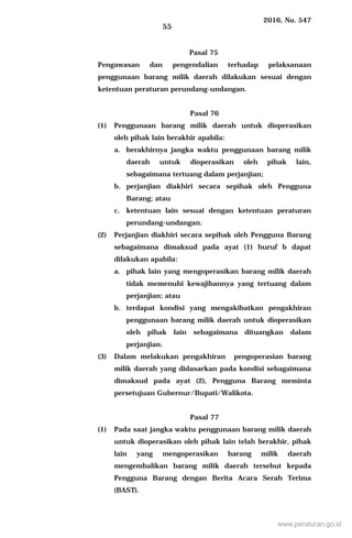 2016, No. 547
55
Pasal 75
Pengawasan dan pengendalian terhadap pelaksanaan
penggunaan barang milik daerah dilakukan sesuai dengan
ketentuan peraturan perundang-undangan.
Pasal 76
(1) Penggunaan barang milik daerah untuk dioperasikan
oleh pihak lain berakhir apabila:
a. berakhirnya jangka waktu penggunaan barang milik
daerah untuk dioperasikan oleh pihak lain,
sebagaimana tertuang dalam perjanjian;
b. perjanjian diakhiri secara sepihak oleh Pengguna
Barang; atau
c. ketentuan lain sesuai dengan ketentuan peraturan
perundang-undangan.
(2) Perjanjian diakhiri secara sepihak oleh Pengguna Barang
sebagaimana dimaksud pada ayat (1) huruf b dapat
dilakukan apabila:
a. pihak lain yang mengoperasikan barang milik daerah
tidak memenuhi kewajibannya yang tertuang dalam
perjanjian; atau
b. terdapat kondisi yang mengakibatkan pengakhiran
penggunaan barang milik daerah untuk dioperasikan
oleh pihak lain sebagaimana dituangkan dalam
perjanjian.
(3) Dalam melakukan pengakhiran pengoperasian barang
milik daerah yang didasarkan pada kondisi sebagaimana
dimaksud pada ayat (2), Pengguna Barang meminta
persetujuan Gubernur/Bupati/Walikota.
Pasal 77
(1) Pada saat jangka waktu penggunaan barang milik daerah
untuk dioperasikan oleh pihak lain telah berakhir, pihak
lain yang mengoperasikan barang milik daerah
mengembalikan barang milik daerah tersebut kepada
Pengguna Barang dengan Berita Acara Serah Terima
(BAST).
www.peraturan.go.id
 